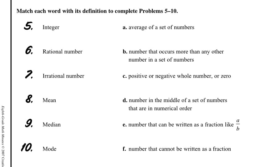 Match each word with its definition to complete Problems 5–10.
5. Integer
a. average of a set of numbers
6. Rational number
b. number that occurs more than any other
number in a set of numbers
7. Irrational number
2.
c. positive or negative whole number, or zero
8. Мean
d. number in the middle of a set of numbers
that are in numerical order
9. Median
e. number that can be written as a fraction like
b
10.
f. number that cannot be written as a fraction
Mode
Eighth-Grade Math Minutes © 2007 Creativ
