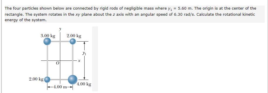 The four particles shown below are connected by rigid rods of negligible mass where y, = 5.60 m. The origin is at the center of the
rectangle. The system rotates in the xy plane about the z axis with an angular speed of 6.30 rad/s. Calculate the rotational kinetic
energy of the system.
3.00 kg
2.00 kg
2.00 kgt
4.00 kg
-4.00 m→
