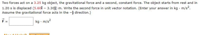 **Problem Statement:**

Two forces act on a **3.25 kg** object: the gravitational force and a second constant force. The object starts from rest and in **1.20 s** is displaced **(5.60î – 3.30ĵ) m**. Write the second force in unit vector notation. (Enter your answer in **kg · m/s²**. Assume the gravitational force acts in the **−ĵ** direction.)

\[ \vec{F} = \quad \boxed{\phantom{kg \cdot m/s^2}}

**Explanation:**

In this problem, we are asked to find the second force that acts on an object which starts from rest, is influenced by gravity, and has a constant acceleration due to another force. The solution involves calculating the displacement vector, the effects of gravitational force, and finally, the second force in unit vector notation.