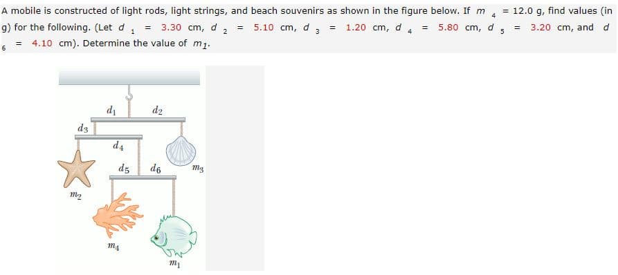 A mobile is constructed of light rods, light strings, and beach souvenirs as shown in the figure below. If m
4
12.0 g, find values (in
5.10 cm, d 3 = 1.20 cm, d 4
g) for the following. (Let d, = 3.30 cm, d
4.10 cm). Determine the value of m1.
5.80 cm,
%3D
5
3.20 cm, and d
!!
6
d1
d2
d3
d4
dz
d6
m3
M2
m4
