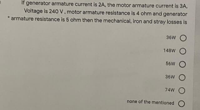 If generator armature current is 2A, the motor armature current is 3A,
Voltage is 240V.motor armature resistance is 4 ohm and generator
* armature resistance is 5 ohm then the mechanical, iron and stray losses is
36W O
148W
56W O
36W O
74W O
none of the mentioned O
