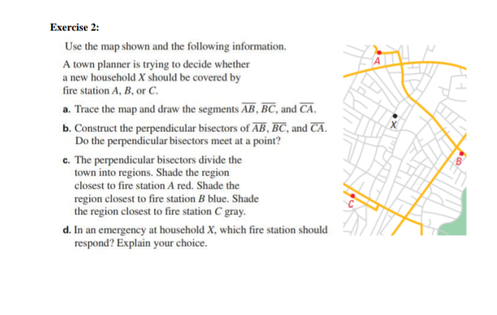 Exercise 2:
Use the map shown and the following information.
A town planner is trying to decide whether
a new household X should be covered by
fire station A, B, or C.
a. Trace the map and draw the segments AB, BC, and CA.
b. Construct the perpendicular bisectors of AB, BC, and CA.
Do the perpendicular bisectors meet at a point?
c. The perpendicular bisectors divide the
town into regions. Shade the region
closest to fire station A red. Shade the
region closest to fire station B blue. Shade
the region closest to fire station C gray.
d. In an emergency at household X, which fire station should
respond? Explain your choice.
