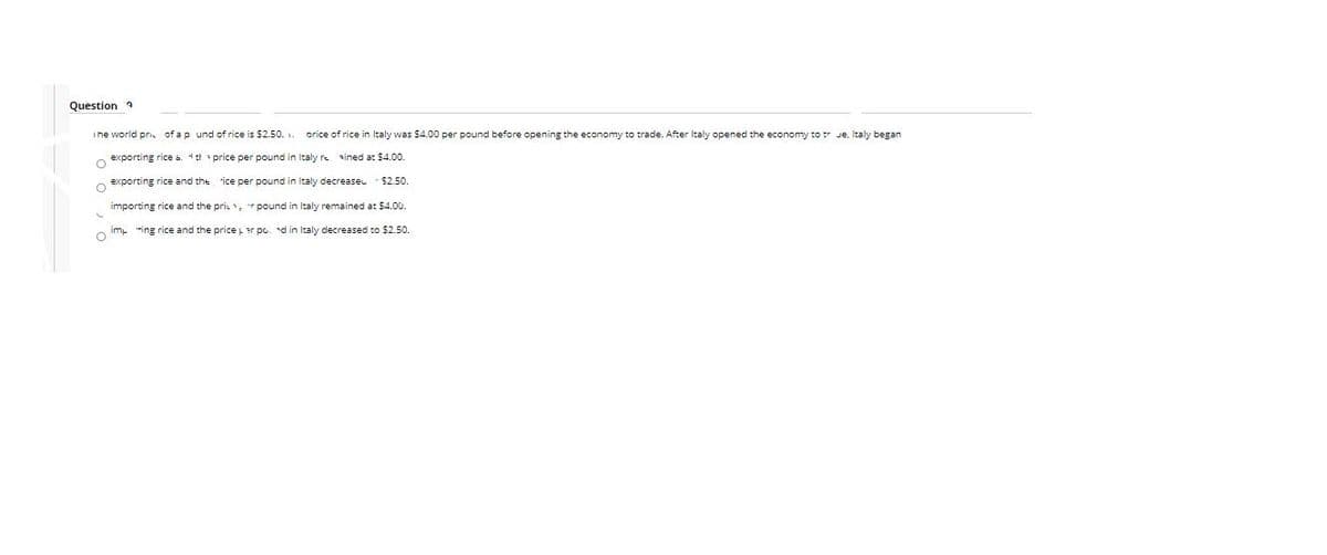 Question 9
ihe world pn.
of ap und of rice is $2.50. 1. orice of rice in Italy was $4.00 per pound before opening the economy to trade. After Italy opened the economy to t Je, Italy began
exporting rice a. tt price per pound in Italy re sined at $4.00.
o exporting rice and the ice per pound in italy decreaseu
$2.50.
importing rice and the pric , r pound in Italy remained at $4.00.
imp ting rice and the price ar po. d in Italy decreased to $2.50.
