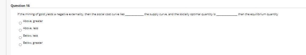 Question 16
If the mining of gold yields a negative externality, then the social cost curve lies
the supply curve, and the socially optimal quantity is
than the equilibrium quantity
Above. greater
Above, less
Below, less
o Below, greater
