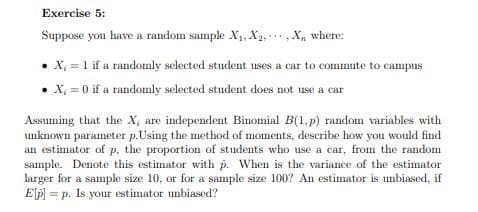 Exercise 5:
Suppose you have a random sample X1, X1,,X, where:
X 1 if a randomly selected student uses a car to commute to campus
X = 0 if a randomly selected student does not use a car
Assuming that the X, are independent Binomial B(1,p) random variables with
unknown parameter p.Using the method of moments, describe how you would find
an estimator of p, the proportion of students who use a car, from the random
sample. Denote this estimator with p. When is the variance of the estimator
larger for a sample size 10, or for a sample size 100? An estimator is unbiased, if
EP = p. Is your estimator unbiased?
