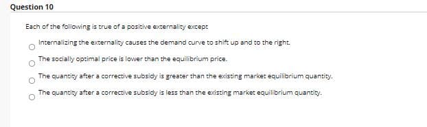 Question 10
Each of the following is true of a positive externality except
Internalizing the externality causes the demand curve to shift up and to the right.
The socially optimal price is lower than the equilibrium price.
The quantity after a corrective subsidy is greater than the existing market equilibrium quantity.
The quantity after a corrective subsidy is less than the existing market equilibrium quantity.
