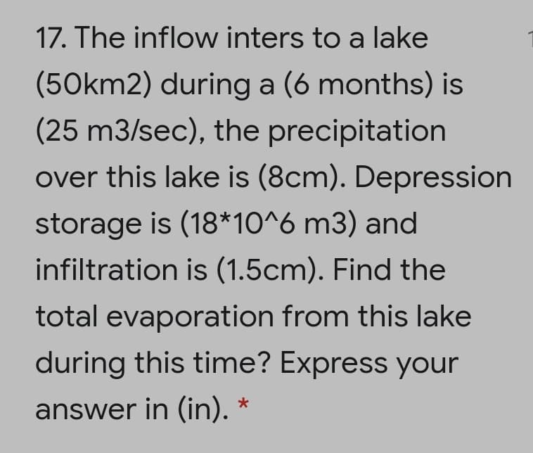 17. The inflow inters to a lake
(50km2) during a (6 months) is
(25 m3/sec), the precipitation
over this lake is (8cm). Depression
storage is (18*10^6 m3) and
infiltration is (1.5cm). Find the
total evaporation from this lake
during this time? Express your
answer in (in).
