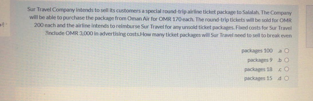 Sur Travel Company intends to sell its customers a special round-trip airline ticket package to Salalah. The Company
will be able to purchase the package from Oman Air for OMR 170 each. The round-trip tickets will be sold for OMR
200 each and the airline intends to reimburse Sur Travel for any unsold ticket packages. Fixed costs for Sur Travel
?include OMR 3,000 in advertising costs.How many ticket packages will Sur Travel need to sell to break even
packages 100 a O
packages 9 b O
packages 18 .c O
packages 15 .d O
