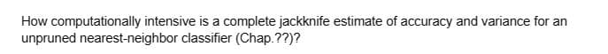 How computationally intensive is a complete jackknife estimate of accuracy and variance for an
unpruned nearest-neighbor classifier (Chap.??)?