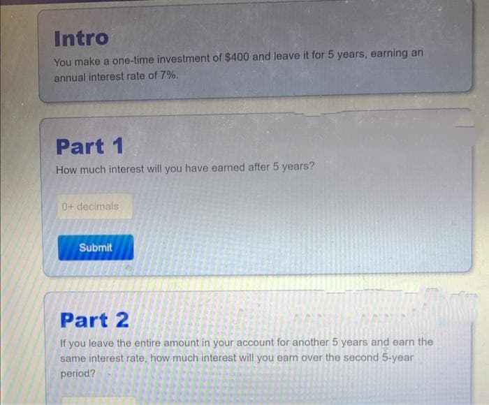 Intro
You make a one-time investment of $400 and leave it for 5 years, earning an
annual interest rate of 7%.
Part 1
How much interest will you have earned after 5 years?
0+ decimals
Submit
Part 2
If you leave the entire amount in your account for another 5 years and earn the
same interest rate, how much interest will you earn over the second 5-year
period?