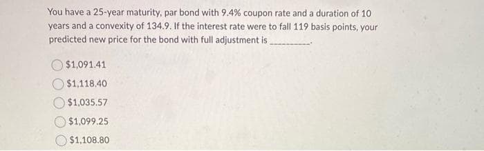 You have a 25-year maturity, par bond with 9.4% coupon rate and a duration of 10
years and a convexity of 134.9. If the interest rate were to fall 119 basis points, your
predicted new price for the bond with full adjustment is
$1,091.41
$1,118.40
$1,035.57
$1,099.25
$1,108.80