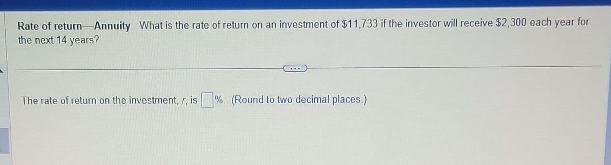 Rate of return-Annuity What is the rate of return on an investment of $11,733 if the investor will receive $2,300 each year for
the next 14 years?
The rate of return on the investment, r, is %. (Round to two decimal places.)