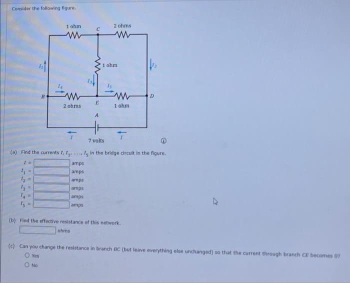 Consider the following figure.
B
1 ohm
www
2 ohms
(a) Find the currents I, I
1 =
4₁ =
1₂ =
12 =
****
ohms
E
amps
amps
amps
amps
amps
amps
2 ohms
www
1 ohm
1 ohm.
7 volts
Is in the bridge circuit in the figure.
(b) Find the effective resistance of this network.
D
(c) Can you change the resistance in branch BC (but leave everything else unchanged) so that the current through branch CE becomes 07
O Yes
O No