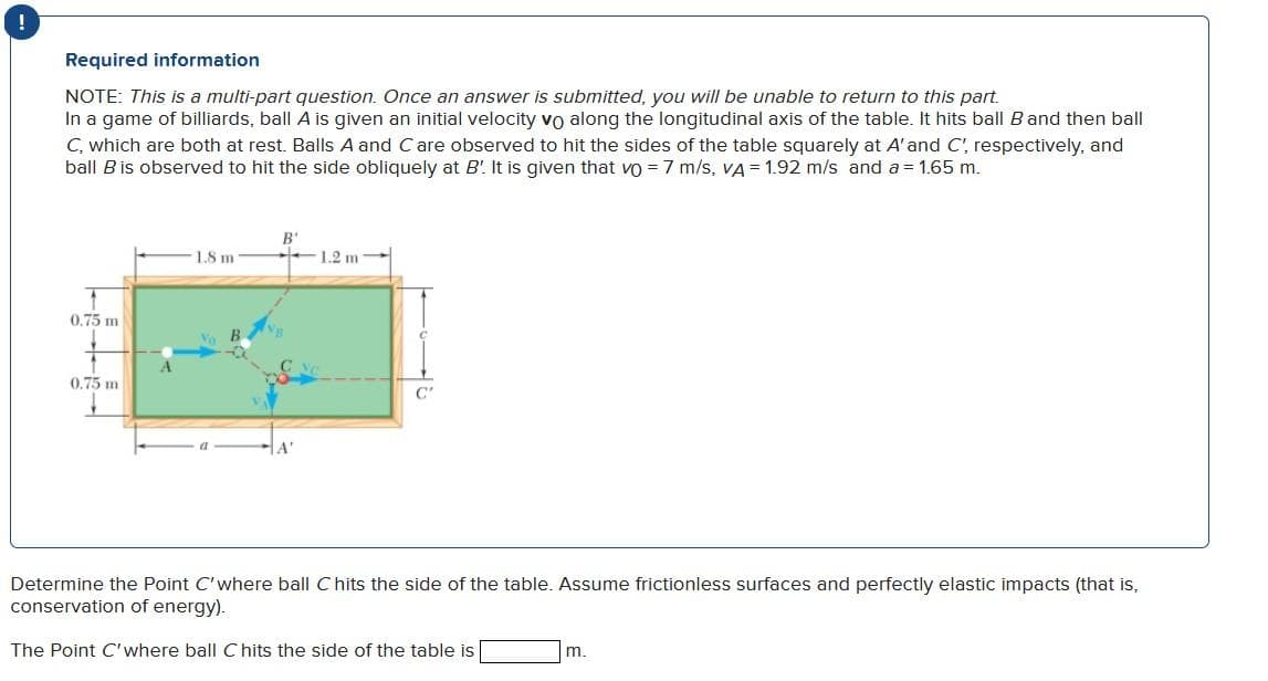 !
Required information
NOTE: This is a multi-part question. Once an answer is submitted, you will be unable to return to this part.
In a game of billiards, ball A is given an initial velocity vo along the longitudinal axis of the table. It hits ball B and then ball
C, which are both at rest. Balls A and Care observed to hit the sides of the table squarely at A' and C', respectively, and
ball B is observed to hit the side obliquely at B'. It is given that vo = 7 m/s, VA = 1.92 m/s and a = 1.65 m.
0.75 m
0.75 m
1.8 m
V B
B'
1.2 m
C
C'
Determine the Point C'where ball Chits the side of the table. Assume frictionless surfaces and perfectly elastic impacts (that is,
conservation of energy).
The Point C'where ball C hits the side of the table is
m.