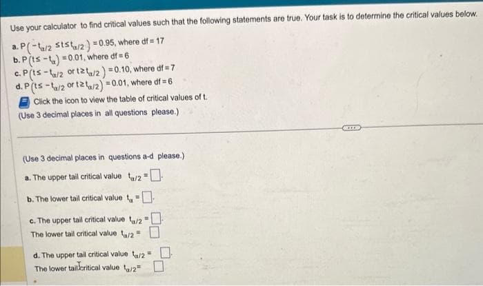 Use your calculator to find critical values such that the following statements are true. Your task is to determine the critical values below.
a. P(-a/2 ststa/2) = 0.95, where df = 17
b. P (ts-t)=0.01, where df = 6
c. P(ts-/2 or t2t/2) = 0.10, where df=7
d. P (ts-/2 or 12/2) = 0.01, where df = 6
Click the icon to view the table of critical values of t.
(Use 3 decimal places in all questions please.)
(Use 3 decimal places in questions a-d please.).
a. The upper tail critical value a/2 = -
b. The lower tail critical value =
c. The upper tail critical value a/2= 0
The lower tail critical value a/2 =
d. The upper tail critical value a/2=
The lower tail critical value t₁/2 =
BOXER