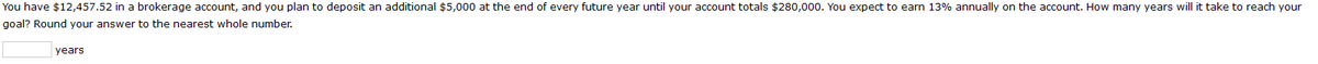 You have $12,457.52 in a brokerage account, and you plan to deposit an additional $5,000 at the end of every future year until your account totals $280,000. You expect to earn 13% annually on the account. How many years will it take to reach your
goal? Round your answer to the nearest whole number.
years