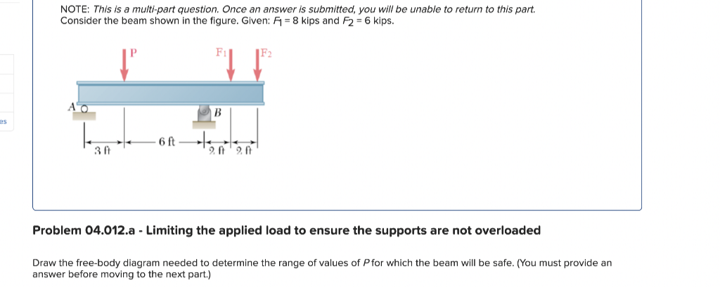 es
NOTE: This is a multi-part question. Once an answer is submitted, you will be unable to return to this part.
Consider the beam shown in the figure. Given: F = 8 kips and F2 = 6 kips.
10
30
6 ft
B
20 20
Problem 04.012.a - Limiting the applied load to ensure the supports are not overloaded
Draw the free-body diagram needed to determine the range of values of P for which the beam will be safe. (You must provide an
answer before moving to the next part.)