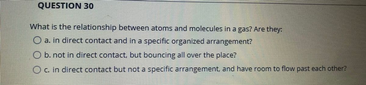 QUESTION30
What is the relationship between atoms and molecules in a gas? Are they:
O a. in direct contact and in a specific organized arrangement?
O b. not in direct contact, but bouncing all over the place?
Oc. in direct contact but not a specific arrangement, and have room to flow past each other?
