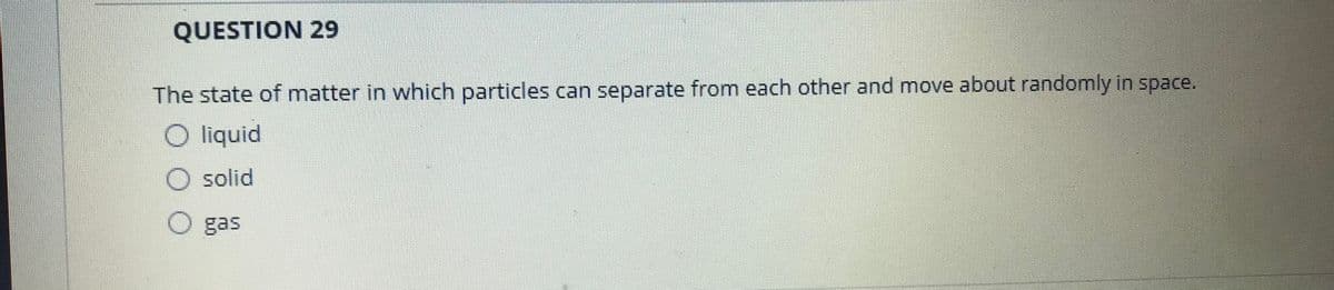 QUESTION 29
The state of matter in which particles can separate from each other and move about randomly in space.
O liquid
solid
gas
