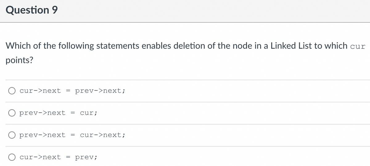 Question 9
Which of the following statements enables deletion of the node in a Linked List to which cur
points?
cur->next
= prev->next;
prev->next =
cur;
O prev->next =
cur->next;
cur->next
= prev;
