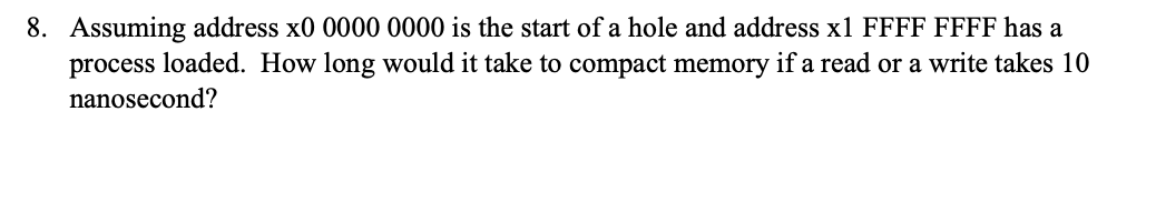 8. Assuming address x0 0000 0000 is the start of a hole and address x1 FFFF FFFF has a
process loaded. How long would it take to compact memory if a read or a write takes 10
nanosecond?
