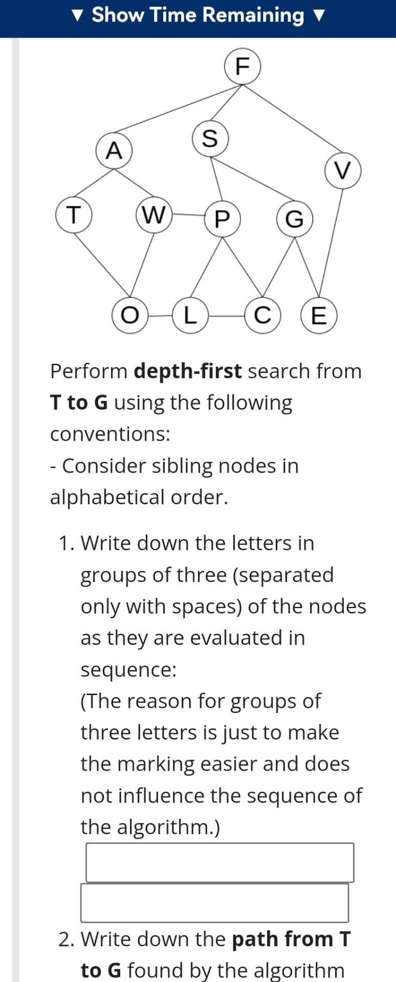 v Show Time Remaining
А
(W)
G
L
E
Perform depth-first search from
I to G using the following
conventions:
- Consider sibling nodes in
alphabetical order.
1. Write down the letters in
groups of three (separated
only with spaces) of the nodes
as they are evaluated in
sequence:
(The reason for groups of
three letters is just to make
the marking easier and does
not influence the sequence of
the algorithm.)
2. Write down the path from T
to G found by the algorithm
LL
