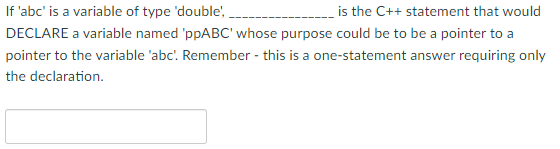 If 'abc' is a variable of type 'double',
is the C++ statement that would
DECLARE a variable named 'ppABC' whose purpose could be to be a pointer to a
pointer to the variable 'abc'. Remember - this is a one-statement answer requiring only
the declaration.
