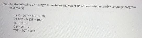 Consider the following C++ program. Write an equivalent Basic Computer assembly language program.
void main()
int X = 90, Y = 50, Z = 20;
int TOT = 0, DIF = 100;
TOT = X+ Y:
DIF = DIF - Z:
TOT = TOT + DIF:
