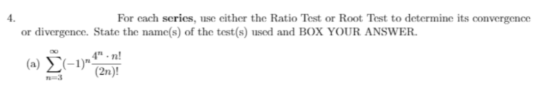 4.
For cach scrics, use cither the Ratio Test or Root Test to determine its convergence
or divergence. State the name(s) of the test(s) used and BOX YOUR ANSWER.
4 - n!
(a) (-1)".
(2n)!
T=3
