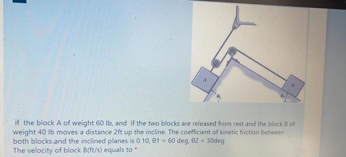 if the block A of weight 60 lb, and if the two blocks are released from rest and the block B of
weight 40 lb moves a distance 2ft up the incline. The coefficient of kinetic friction between
both blocks and the inclined planes is 0.10, 01 = 60 deg, 02 = 30deg
The velocity of block B(ft/s) equals to *
