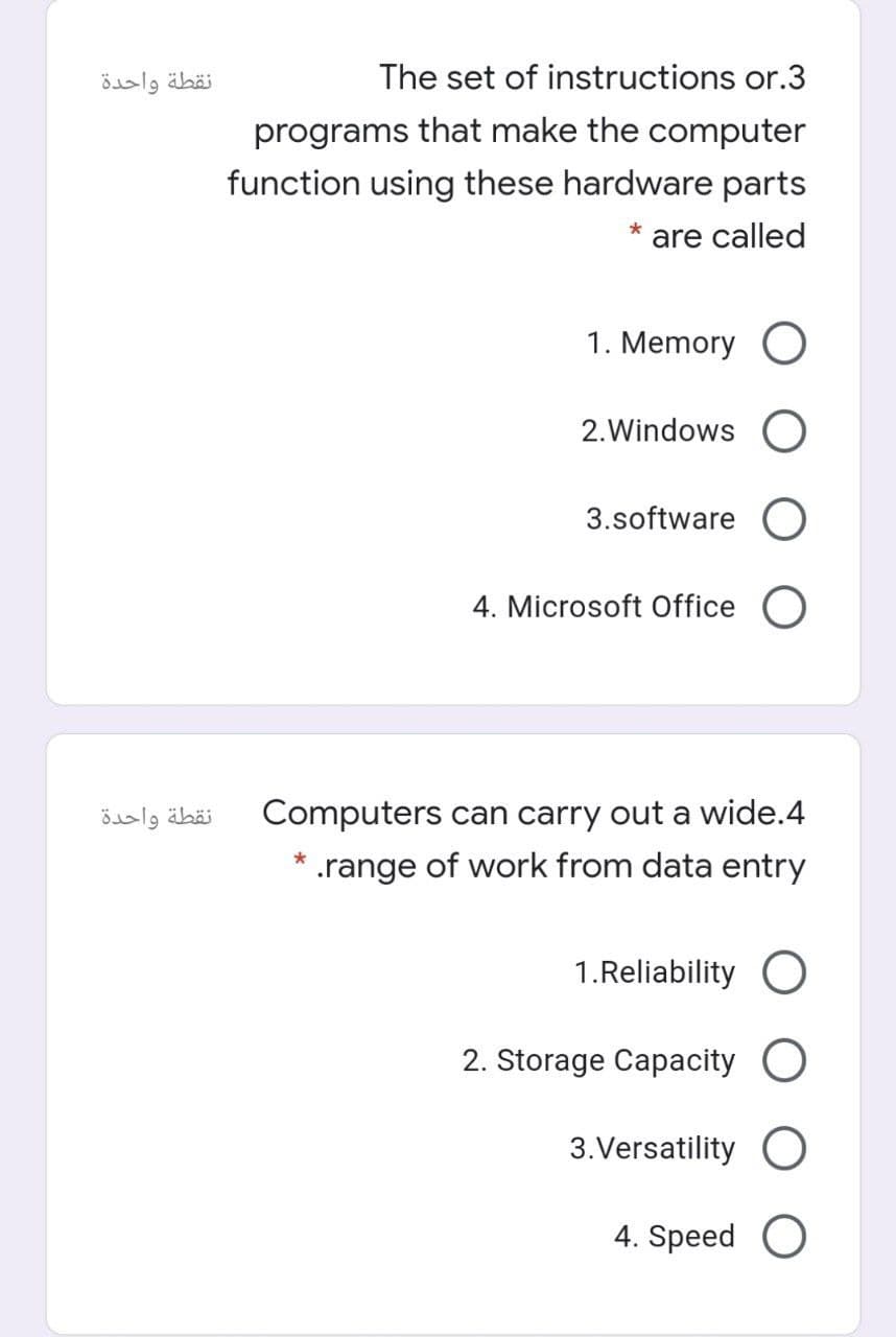 نقطة واحدة
The set of instructions or.3
programs that make the computer
function using these hardware parts
are called
1. Memory O
2.Windows O
3.software O
4. Microsoft Office
نقطة واحدة
Computers can carry out a wide.4
* .range of work from data entry
1.Reliability O
2. Storage Capacity O
3.Versatility O
4. Speed O
