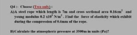 04: Choese (Twe only):
AJA steel rope which length is 7m and cros sectional area 0.16cm and
young modulus 0.2 xi0 N/m. Find the force of elasticity which exhiblt
during the compression of 0.6mm of the rope.
B)Caleulate the atmospheric pressure at 3500m in units (Pa)?
