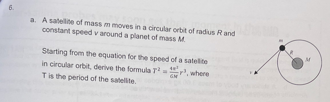 6.
a. A satellite of mass m moves in a circular orbit of radius R and
constant speed v around a planet of mass M.
Starting from the equation for the speed of a satellite
47²
³, where
GM
in circular orbit, derive the formula T²
T is the period of the satellite.
-
m
R
20
M