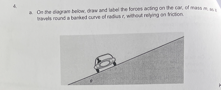 4.
a. On the diagram below, draw and label the forces acting on the car, of mass m, as it
travels round a banked curve of radius r, without relying on friction.
0
t