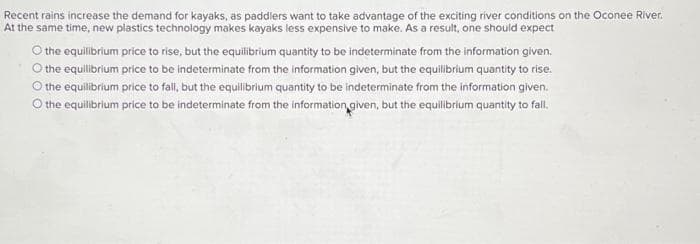 Recent rains increase the demand for kayaks, as paddlers want to take advantage of the exciting river conditions on the Oconee River.
At the same time, new plastics technology makes kayaks less expensive to make. As a result, one should expect
O the equilibrium price to rise, but the equilibrium quantity to be indeterminate from the information given.
O the equilibrium price to be indeterminate from the information given, but the equilibrium quantity to rise.
O the equilibrium price to fall, but the equilibrium quantity to be indeterminate from the information given.
O the equilibrium price to be indeterminate from the information given, but the equilibrium quantity to fall.