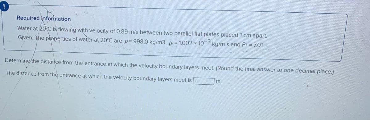 Required information
Water at 20°C is flowing with velocity of 0.89 m/s between two parallel flat plates placed 1 cm apart.
Given: The properties of water at 20°C are p= 998.0 kg/m3, µ = 1.002 x 103
kg/m-s and Pr = 7.01
Determine/the distance from the entrance at which the velocity boundary layers meet. (Round the final answer to one decimal place.)
The distance from the entrance at which the velocity boundary layers meet is
m.
