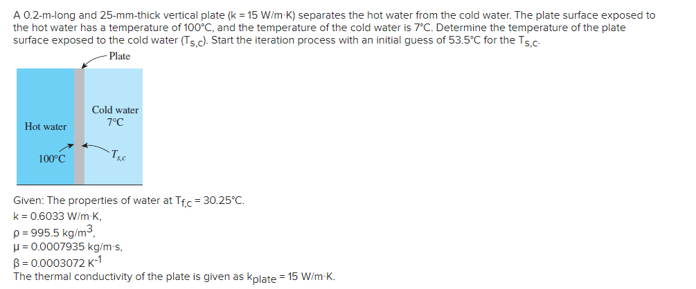 A 0.2-m-long and 25-mm-thick vertical plate (k = 15 W/m-K) separates the hot water from the cold water. The plate surface exposed to
the hot water has a temperature of 100°C, and the temperature of the cold water is 7°C. Determine the temperature of the plate
surface exposed to the cold water (Ts c). Start the iteration process with an initial guess of 53.5°C for the Tsc-
Plate
Cold water
7°C
Hot water
100°C
Given: The properties of water at Tfr = 30.25°C.
k = 0.6033 W/m-K,
p = 995.5 kg/m3,
u = 0.0007935 kg/m s,
B = 0.0003072 K-1
The thermal conductivity of the plate is given as kplate = 15 W/m-K.
