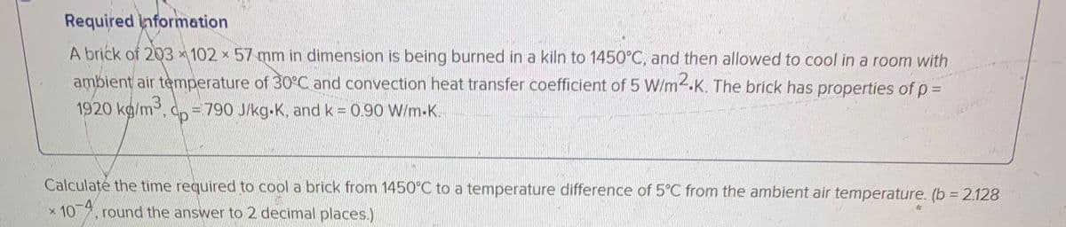 Required information
A brick of 203 x 102 x 57 mm in dimension is being burned in a kiln to 1450°C, and then allowed to cool in a room with
ambient air temperature of 30°C and convection heat transfer coefficient of 5 W/m.K. The brick has properties of p =
1920 kg/m3, dp = 790 J/kg-K, and k = 0.90 W/m-K.
Calculate the time required to cool a brick from 1450°C to a temperature difference of 5°C from the ambient air temperature. (b = 2.128
10 , round the answer to 2 decimal places.)
