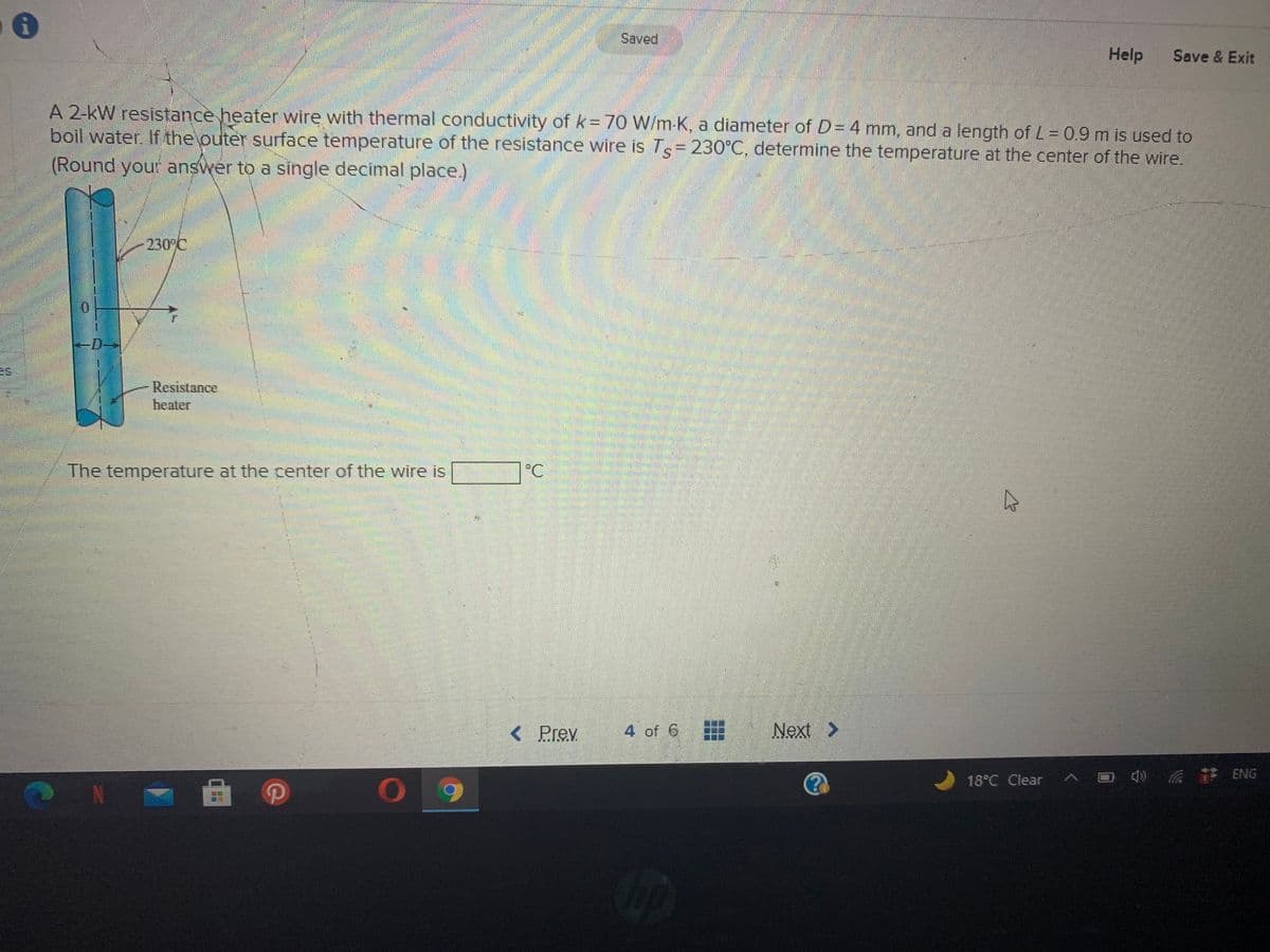 Saved
Help
Save & Exit
A 2-kW resistance heater wire with thermal conductivity of k= 70 W/m-K, a diameter of D= 4 mm, and a length of L = 0.9 m is used to
boil water. If the outer surface temperature of the resistance wire is Ts= 230°C, determine the temperature at the center of the wire.
(Round your answer to a single decimal place.)
230 C
-D→
es
Resistance
heater
The temperature at the center of the wire is
°C
< Prev
4 of 6
Next >
18°C Clear ^
4 ENG
