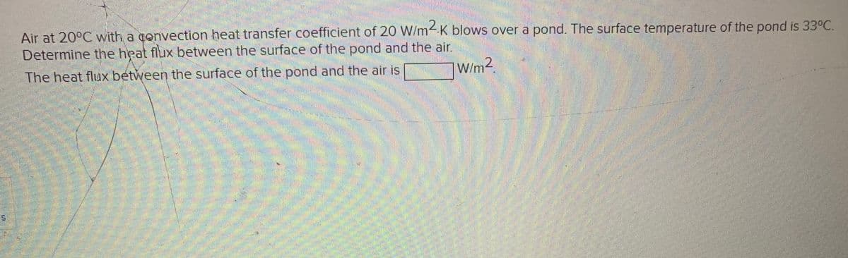 Air at 20°C with a gonvection heat transfer coefficient of 20 W/m4 K blows over a pond. The surface temperature of the pond is 33°C.
Determine the heat flux between the surface of the pond and the air.
The heat flux between the surface of the pond and the air is
W/m2.
