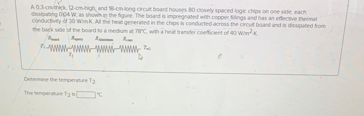 A 0.3-cm-thick, 12-cm-high, and 18-cm-long circuit board houses 80 closely spaced logic chips on one side, each
dissipating 004 W, as shown in the figure. The board is impregnated with copper fillings and has an effective thermal
cònductivity of 30 W/m-K. All the heat generated in the chips is conducted.across the circuit board and is dissipated from
the back side of the board to a medium at 78°C, with a heat transfer coefficient of 40 W/m2-K.
Regory
RAhumimn
Rcanv
71.
WWw.Taz
Determine the temperature T2-
The temperature T2 is
°C.
