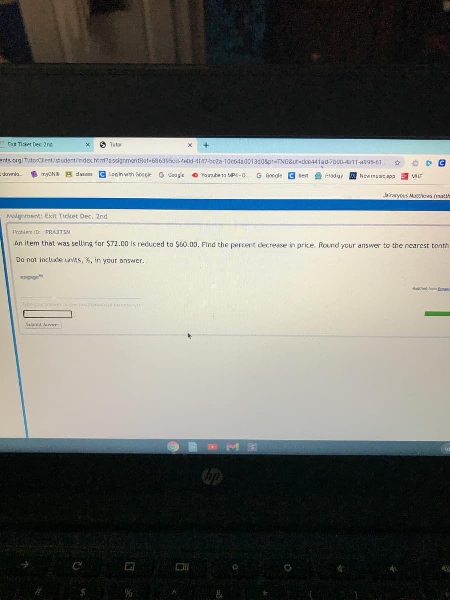 Exit Ticket Dec. 2nd
O Tutor
ents.org/TutorClient/student/in dex.html?assignmentRef-686395cd-4e0d-4f47-bc2a-10c64a0013d0&pr=TNG&ut=dee441ad-7b00-4b11-a896-61.
Edownlo.
myON® A dasses C Log in with Google G Google
O Youtube to MP4 - 0.
G Google
C best
Prodigy
New music app
МНЕ
Ja'caryous Matthews (matth
Assignment: Exit Ticket Dec. 2nd
Problem ID: PRA3TSN
An item that was selling for $72.00 is reduced to $60.00. Find the percent decrease in price. Round your answer to the nearest tenth.
Do not include units, %, in your answer.
engage
Modified from Eosass
Type your answer below (mathernatical expresslon
Submit Answer
DMS
