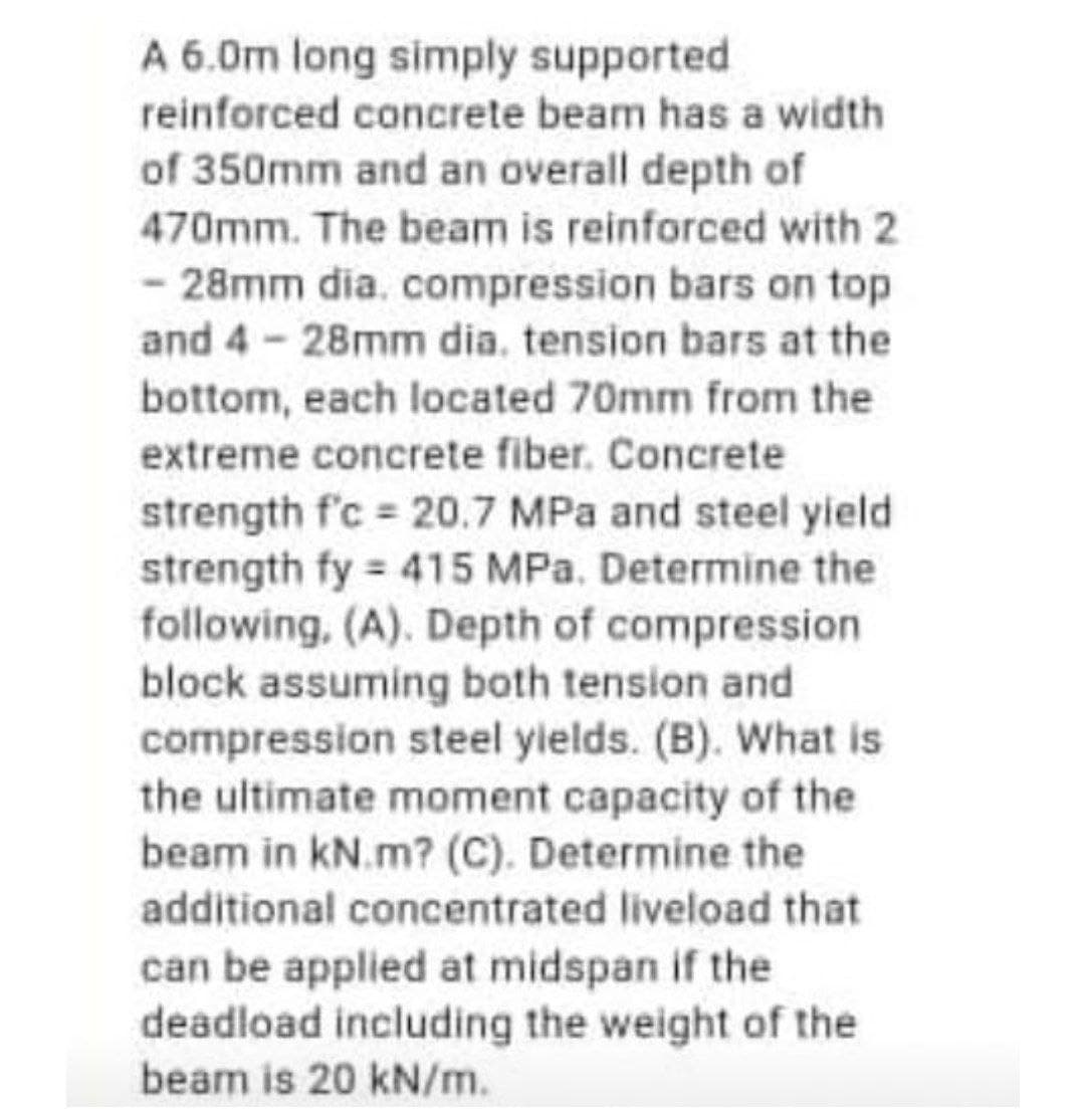 A 6.0m long simply supported
reinforced concrete beam has a width
of 350mm and an overall depth of
470mm. The beam is reinforced with 2
- 28mm dia. compression bars on top
and 4- 28mm dia. tension bars at the
bottom, each located 70mm from the
extreme concrete fiber. Concrete
strength f'c = 20.7 MPa and steel yield
strength fy 415 MPa. Determine the
following, (A). Depth of compression
block assuming both tension and
compression steel ylelds. (B). What is
the ultimate moment capacity of the
beam in kN.m? (C). Determine the
additional concentrated liveload that
can be applied at midspan if the
deadload including the weight of the
beam is 20 kN/m.
