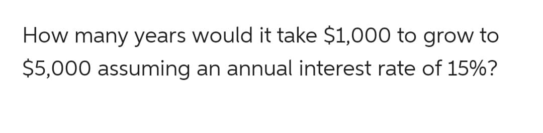 How many years would it take $1,000 to grow to
$5,000 assuming an annual interest rate of 15%?
