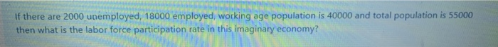 If there are 2000 unemployed, 18000 employed, working age population is 40000 and total population is 55000
then what is the labor force participation rate in this imaginary economy?
