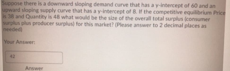 Suppose there is a downward sloping demand curve that has a y-intercept of 60 and an
upward sloping supply curve that has a y-intercept of 8. If the competitive equilibrium Price
is 38 and Quantity is 48 what would be the size of the overall total surplus (consumer
surplus plus producer surplus) for this market? (Please answer to 2 decimal places as
needed)
Your Answer:
42
Answer
