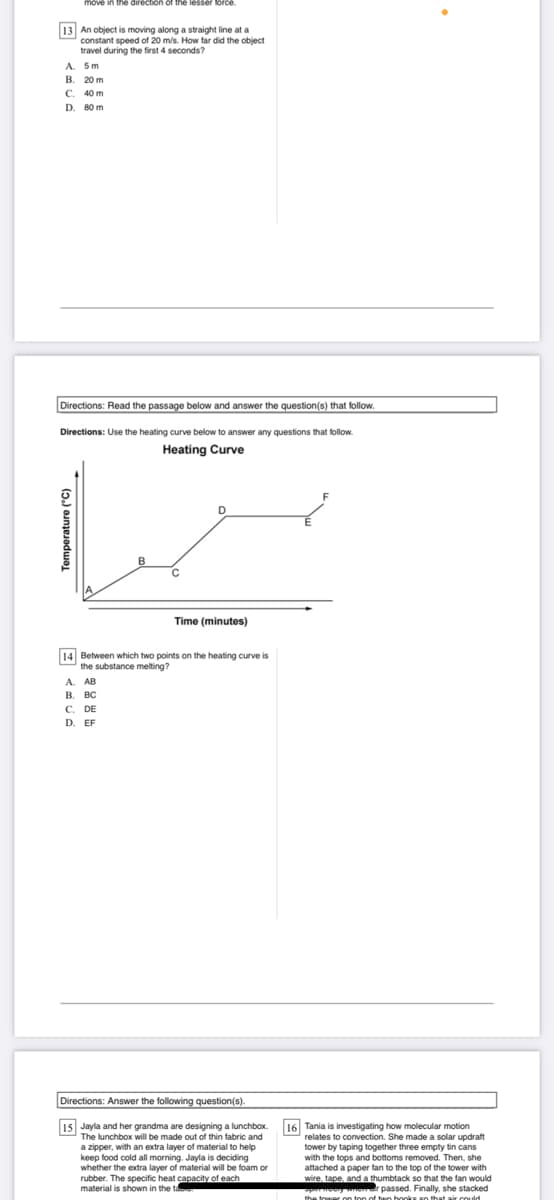 e in the direction of the lesser lorce
13 An object is moving along a straight line at a
constant speed of 20 m/s. How far did the object
travel during the first 4 seconds?
A. 5m
В. 20 m
C. 40 m
D. 80 m
Directions: Read the passage below and answer the question(s) that follow.
Directions: Use the heating curve below to answer any questions that follow.
Heating Curve
D
B
Time (minutes)
14 Between which two points on the heating curve is
the substance melting?
A. AB
В. вс
C. DE
D. EF
Directions: Answer the following question(s).
15 Jayla and her grandma are designing a lunchbox.
The lunchbox will be made out of thin fabric and
a zipper, with an extra layer of material to help
keep food cold all morning. Jayla is deciding
whether the extra layer of material will be foam or
The specific heat capacity of each
material is shown in the te
16 Tania is investigating how molecular motion
relates to convection. She made a solar updraft
tower by taping together three empty tin cans
with the tops and bottoms removed. Then, she
attached a paper fan to the top of the tower with
wire, tape, and a thumbtack so that the fan would
e passed. Finally, she stacked
the tower on ton of twn hooks so that air coudd
Temperature ("C)
