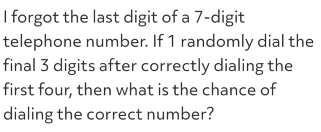 I forgot the last digit of a 7-digit
telephone number. If 1 randomly dial the
final 3 digits after correctly dialing the
first four, then what is the chance of
dialing the correct number?