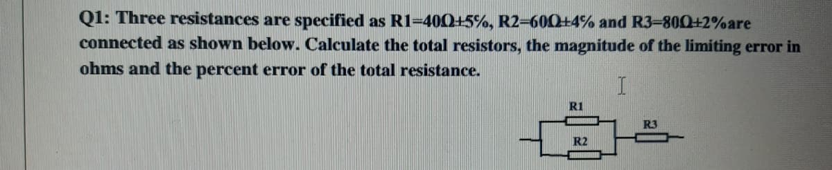 Q1: Three resistances are specified as R1=400+5%, R2-600+4% and R3-800+2%are
connected as shown below. Calculate the total resistors, the magnitude of the limiting error in
ohms and the percent error of the total resistance.
R1
R3
R2
