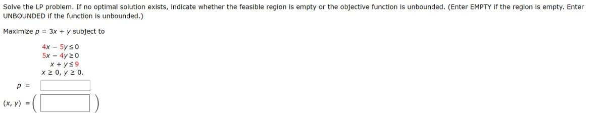 Solve the LP problem. If no optimal solution exists, indicate whether the feasible region is empty or the objective function is unbounded. (Enter EMPTY if the region is empty. Enter
UNBOUNDED if the function is unbounded.)
Maximize p = 3x + y subject to
4х — 5y <0
5х — 4y 20
X + y<9
X2 0, у2 0.
p =
(х, у)
